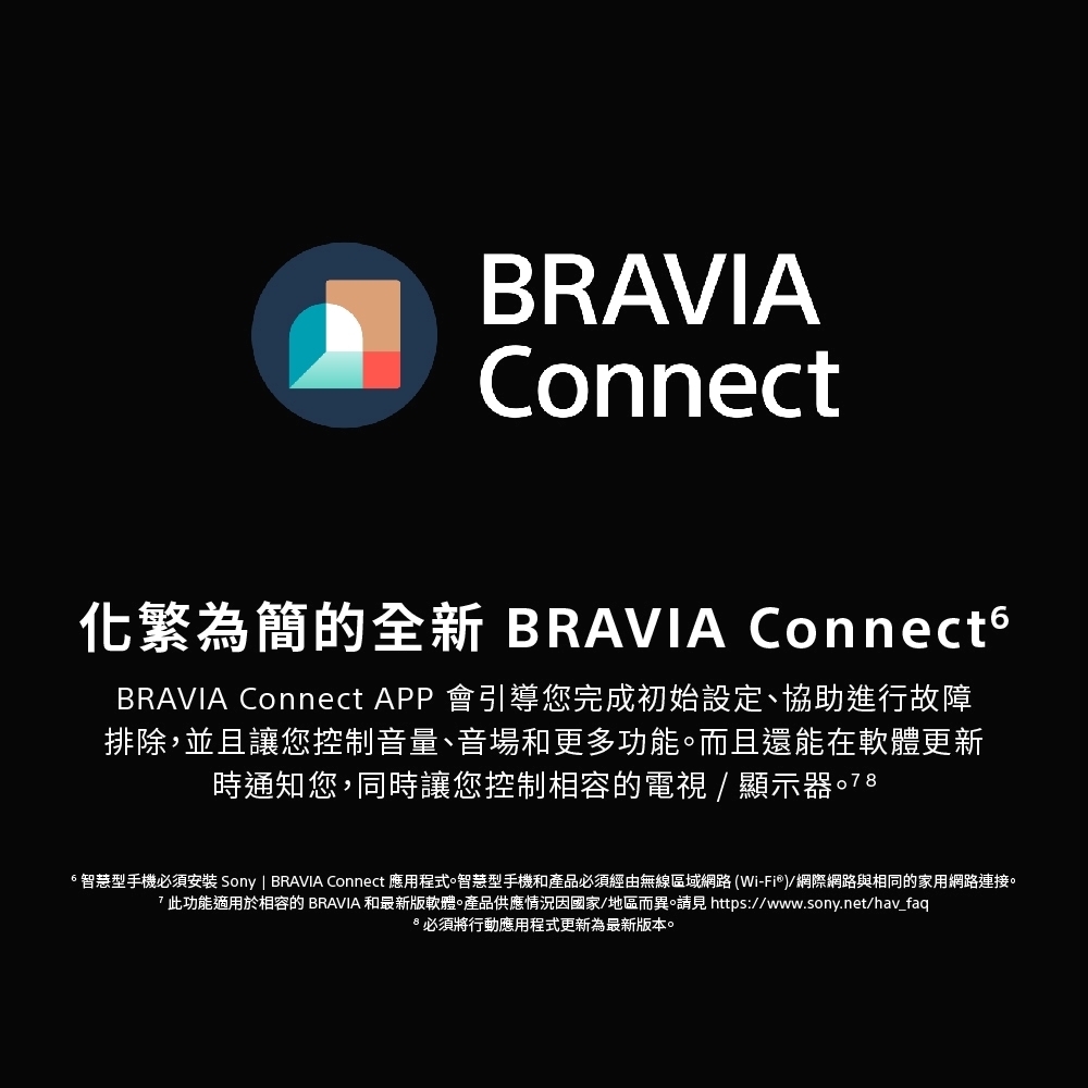 BRAVIAConnect化繁為簡的全新 BRAVIA ConnectsBRAVIA Connect APP 會引導您完成初始設定、協助進行故障排除,並且讓您控制音量、音場和更多功能而且還能在軟體更新時通知您,同時讓您控制相容的電視/顯示器。78智慧型手機必須安裝 Sony | BRAVIA Connect 應用程式。智慧型手機和產品必須經由無線區域網路(Wi-Fi®)/網際網路與相同的家用網路連接。7此功能適用於相容的 BRAVIA 和最新版軟體產品供應情況因國家/地區而異。請見 https://www.sony.net/hav_faq必須將行動應用程式更新為最新版本。