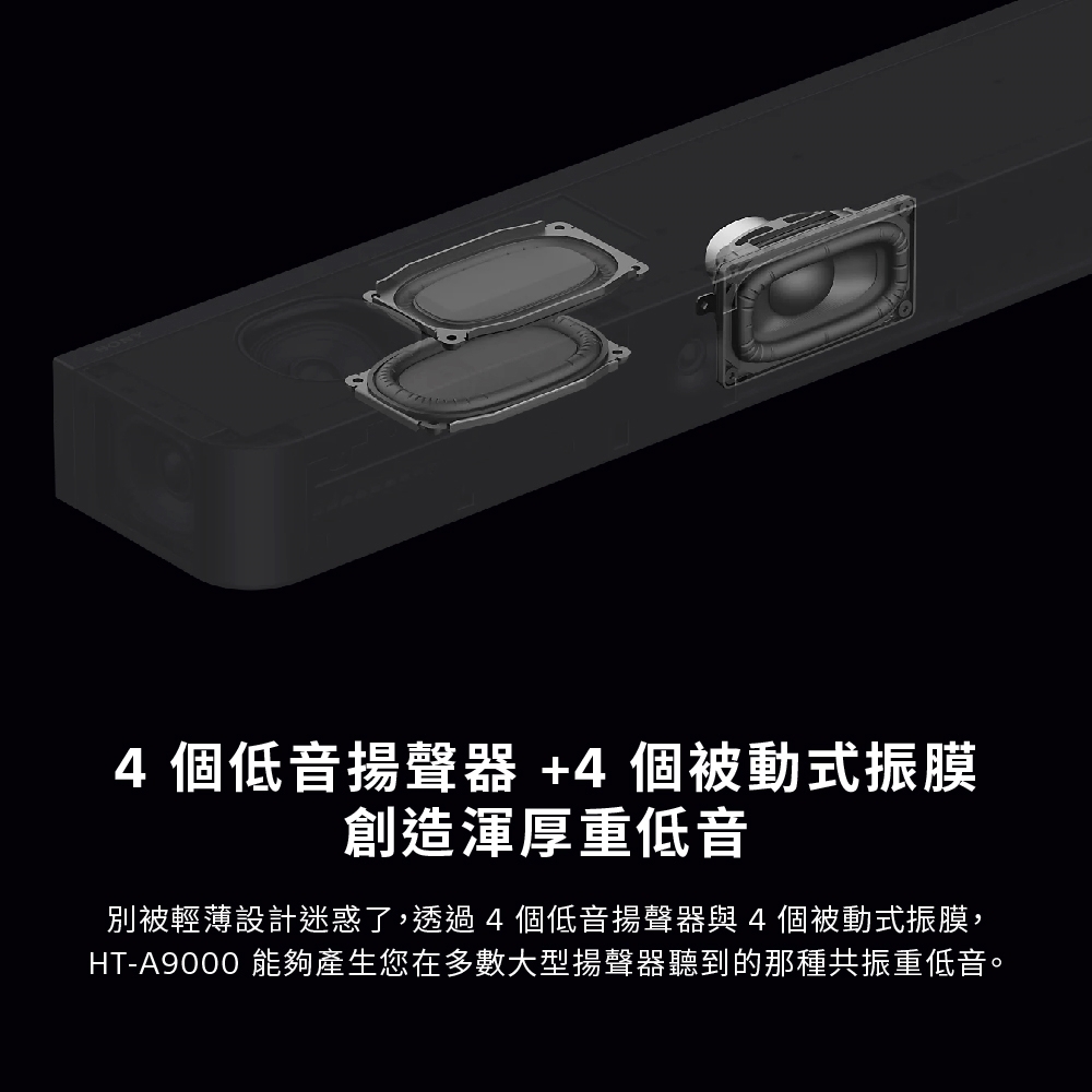 4個低音揚聲器+4個被動式振膜創造渾厚重低音別被輕薄設計迷惑了,透過4個低音揚聲器與4個被動式振膜,HT-A9000 能夠產生您在多數大型揚聲器聽到的那種共振重低音。