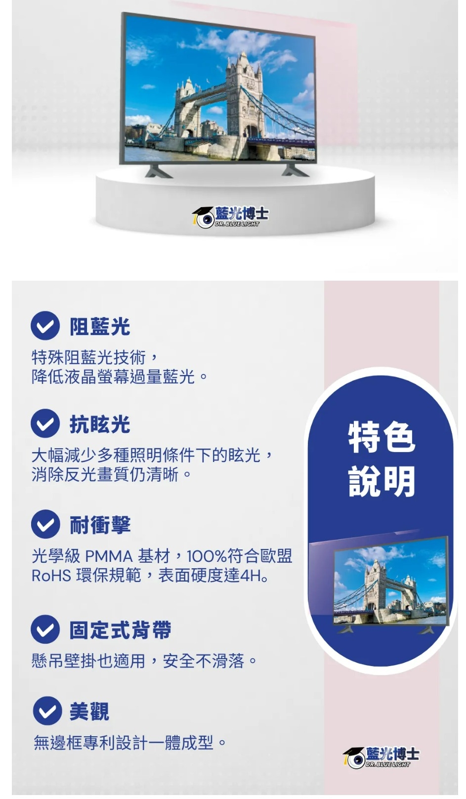 阻藍光特殊阻藍光技術,降低液晶螢幕過量藍光。抗眩光藍光博士DR.BLUE LIGHT特色大幅減少多種照明條件下的眩光,消除反光畫質仍清晰。說明耐衝擊光學級 PMMA 基材,100%符合歐盟RoHS環保規範,表面硬度達4H。固定式背帶懸吊壁掛也適用,安全不滑落。美觀無邊框專利設計一體成型。藍光博士DR.BLUE LIGHT