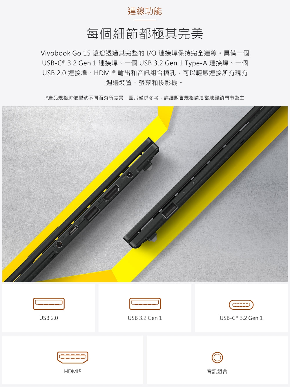 連線功能每個細節都極其完美Vivobook Go 15 讓您透過其完整的I/ 連接埠保持完全連線。具備一個USB-C ® 3.2 Gen 1 連接埠、一個 USB 3.2 Gen 1 Type-A 連接埠、一個USB 2.0 連接埠、HDMI® 輸出和音訊組合插孔可以輕鬆連接所有現有週邊裝置、螢幕和投影機。*產品規格將依型號不同而有所差異,圖片僅供參考,詳細販售規格請洽當地經銷門市為主USB 2.0USB 3.2 Gen 1USB-C ® 3.2 Gen 1HDMI®音訊組合
