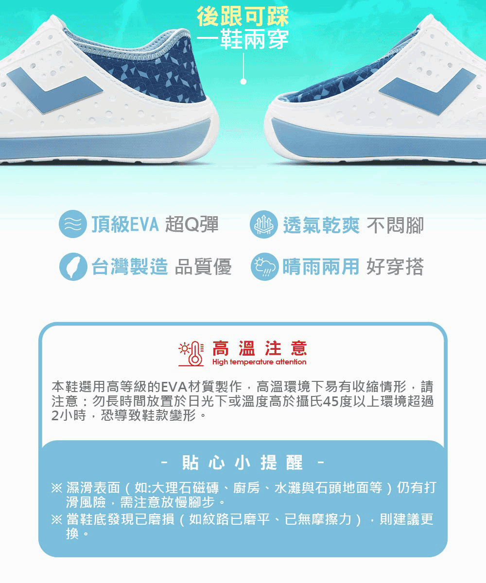 後跟可踩-鞋兩穿頂級EVA 超Q彈透氣乾爽 不腳台灣製造 品質優   好穿搭高溫注意High temperature attention本鞋選用高等級的EVA材質製作高溫環境下易有收縮情形,請注意:勿長時間放置於日光下或溫度高於攝氏45度以上環境超過2小時,恐導致鞋款變形。貼心小提醒※ 濕滑表面(如:大理石磁磚、廚房、水灘與石頭地面等)仍有打滑風險,需注意放慢腳步。※ 當鞋底發現已磨損(如紋路已磨平、已無摩擦力),則建議更換。