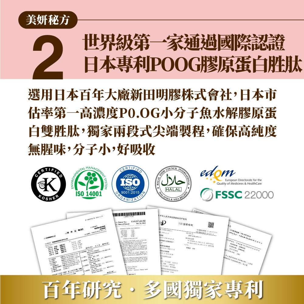 美妍秘方2世界級第一家通過國際認證日本專利POOG膠原蛋白胜肽選用日本百年大廠新田明膠株式會社日本市估率第一高濃度PO.OG小分子魚水解膠原蛋白雙胜肽,獨家兩段式尖端製程,確保高純度無腥味,分子小,好吸收KOSHERONMENTAL  ISO 14001CERTIFIEISO900015ORGANIZATIONRNATIONحلالHALALMALAYSIA   edomEuropean Directorate for theQuality of Medicines & HealthCareFSSC 22000   , D12 发明专利局     : 百年研究多國獨家專利