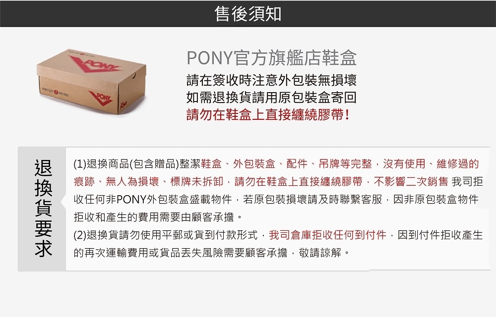 售後須知PONY官方旗艦店鞋盒請在簽收時注意外包裝無損壞如需請用原包裝盒寄回請勿在鞋盒上直接纏繞膠帶!(1)退換商品(包含贈品)整潔鞋盒、外包裝盒、配件、吊牌等完整,沒有使用、維修過的痕跡、無人為損壞、標牌未拆卸,請勿在鞋盒上直接纏繞膠帶,不影響二次銷售 我司拒收任何非PONY外包裝盒盛載物件,若原包裝損壞請及時聯繫客服,因非原包裝盒物件拒收和產生的費用需要由顧客承擔。(2)退換貨請勿使用平郵或貨到付款形式,我司倉庫拒收任何到付件,因到付件拒收產生的再次運輸費用或貨品丟失風險需要顧客承擔,敬請諒解。退換貨