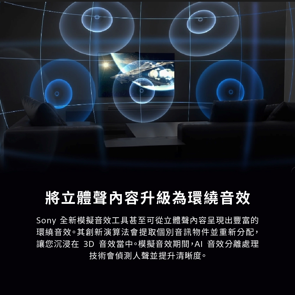 將立體聲內容升級為環繞音效Sony 全新模擬音效工具甚至可從立體聲內容呈現出豐富的環繞音效。其創新演算法會提取個別音訊物件並重新分配,讓您沉浸在 3D 音效當中。模擬音效期間,AI 音效分離處理技術會偵測人聲並提升清晰度。