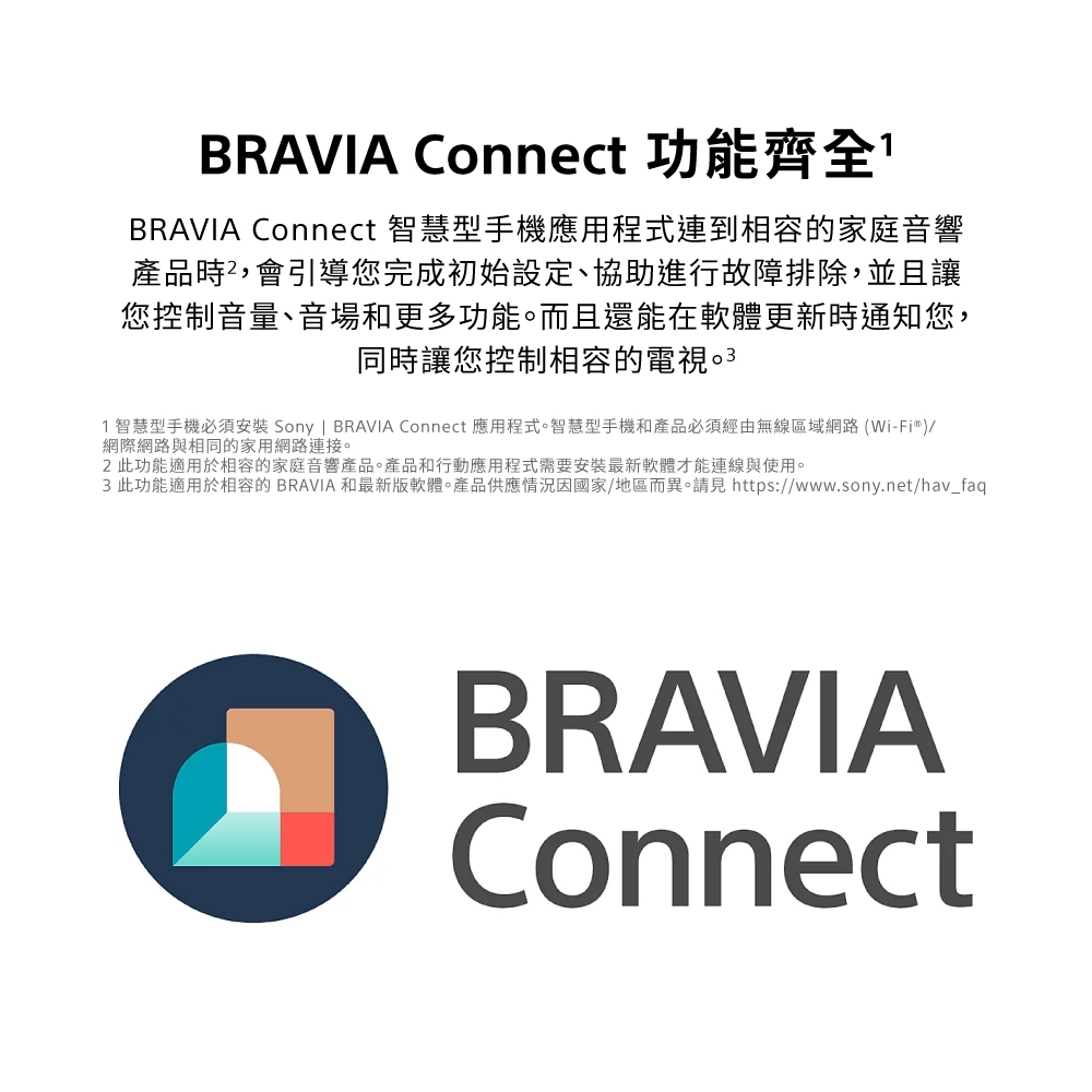 BRAVIA Connect 功能齊全BRAVIA Connect 智慧型手機應用程式連到相容的家庭音響產品時,會引導您完成初始設定、協助進行故障排除,並且讓您控制音量、音場和更多功能。而且還能在軟體更新時通知您,同時讓您控制相容的電視1智慧型手機必須安裝 Sony | BRAVIA Connect 應用程式。智慧型手機和產品必須經由無線區域網路(Wi-Fi®)/網際網路與相同的家用網路連接。 此功能適用於相容的家庭音響產品。產品和行動應用程式需要安裝最新軟體才能連線與使用。3此功能適用於相容的 BRAVIA 和最新版軟體。產品供應情況因國家/地區而異。請見 https://www.sony.net/hav_faqBRAVIAConnect