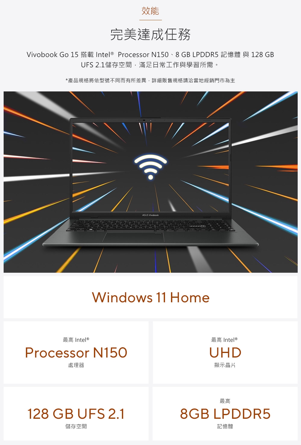 效能完美達成任務 Go 15 搭載 Intel ® Processor N150、8GB LPDDR5 記憶體 與 128GBUFS 2.1儲存空間滿足日常工作與學習所需。*產品規格將依型號不同而有所差異,詳細販售規格請洽當地經銷門市為主ASUS VivobookWindows 11 Home最高 Intel®Processor N150處理器128 GB UFS 2.1儲存空間最高 Intel®UHD顯示晶片最高8GB LPDDR5記憶體