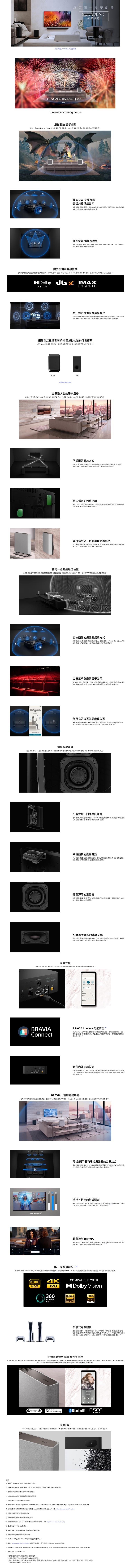 客廳一秒變院SOUNBAR挑選指南瞭解多 SOUNDBAR BRAVIA Theatre QuadAM2Cinema is coming home震撼 超乎劇院超越一 SoundbarA9M2 實體幻象繞音帶來卓越浸體驗 360 音實體驗終極音透 Sony 獨家 360 音形成 個幻象揚家實現劇院等音任何位 如現透過 360 音場技實現比起傳虛擬系統範圍現在有更多體驗現劇院級在客廳裡出正統劇院級繞A9M2 不只 ®  DTSX 等界準格更取得  Enhanced Dolby  IMAXATMOSENHANCED任何模擬環繞Sony 全劇新演算法傳統左右雙內容環效  處理技偵測並浙度無論撥放甚麼内容都有沉十足體驗選配重 受撼動心弦衝擊 Sony 無重低音讓劇院式體驗更加完效果往解重低音SA完美融入您居家以蘭約布面包覆 A9M2 您室內輔相成透過壁掛式立式的無線揚完美結合便利性尚風格不受限的方式不再種連接亂生活空間HT-A9M2 只將放在附近可透過 連接四個透過無線控制讓您隨心欲更加穩定的無線連線比上一代加強  的無線訊以及的跳系統;HT-A9M2 穩定的無線訊讓您不間斷的享受最佳壁掛桌立時尚風格有了随附的兩用立/以壁掛或獨立的方式輕鬆放置的無線所以任何居家設計都可以出完美組合任何一處都最佳位置全新升級的校正根據揚聲距離甚至是您坐的位置進行校正確保您電影院的環繞體驗由適配的擺放方式無再為完美的體驗苦惱該如何放號器了 HT-A9M2 音場校正可依據您擺放的位置調整並透過幻象聲器創造理想的環完美重現影廳的聲學效果HT-A9M2 全新升級的聲學校正分析您所的聲學性然透過進階訊號處理技術讓為電影院效果無需再為了電影院般的醫學效果新家的您所在的位置就是最佳位置無論坐在哪裡享受優質的環繞透過 BRAVIA Connect App 执行校正程序 HT-A9M2 即可您在中的所在位置並最適合的創新聲學設計絕佳環繞不只是訊號處理這麼簡每個揚聲器單體同樣需要優的聲學性能HT-A9M2 保證不負眾望D 簡單好用出色音效無比纖薄約風格性能的完美平衡-A9M2 創新的揚聲器讓輕優雅的機身呈現出強勁的重低音的音場感高解析度音質飛越的震撼音效向上發聲的揚聲器天花板反射音效呈現境的頭頂音訊360 空間音場技術能模擬幻象天花板揚聲器創造出氛圍十足的體驗渾厚的重低音新低需聲器的獨特結構可在纖薄過聲單產生配置低需反射端口後出震撼人心的低音效X-Balanced Speaker Unit獨特的矩形設計樂將帶來更強勁的低音此外也減少單體移並號確保減少失真並大幅強化人聲清晰度HT-A9M2 輕鬆呈現環繞音效初始到控制鬆鬆就能擁有極致享受- Dolby Atmos HDMIBRAVIAConnectBRAVIA Connect 功能齊全BRAVIA Connect APP 以的方式您完成初始設定協助進行故障排除並且讓您控制音量音場和更多功能,而且在時通知您,同時讓您控制相的電視/器內即完成設定只要將 HT-A9M2 接上電源,並使用 HDMI 連接到電視/顯示器,再開啟電源即可,配備:LAN、HDMI 輸入 HDMI  (eARC/ARC 端子,滿足您享受全新空間環統音效體驗的所有需求BRAVIA,讓客廳變影廳中即有電影院的視覺聽覺享受,配對 HT-A9M2 BRAVIA 電視,進入無可比擬的視聽體驗,並沉浸在前所未有的場景Voice Zoom 3電視/顯示器和環繞揚聲器的完美結合呈現整的劇院級體驗。HT-A9M2的置功地可讓的 BRAVIA TV的一部份使用,讓您感受如同電影院般人從中, 9 清晰、精準的對話聲音聲音不再沉。我們全新  的 Voice Zoom 3 結合了的 BRAVIA ,可識別人聲並放大或降低,對話聲再小,清晰無比, 輕鬆控制 BRAVIA使用 BRAVIA 電視遙控器,控制環音效。效BRAVIA 快速設設定會自動出现在定選單上,您輕鬆控制音場音量等各種功能影、音 極致感受 13HT-A9M2 搭款 HDMI 2.1 功能,可確保任何來源均保留原始,最高可達 8K HDR,而 Hi-Res 認證的高解析度音質讓您能完全感受每個音符的極致響。BK 4KHDR120COMPATIBLE WITHDolby VisionHi-Res360Hi-ResREALITYAUDIOAUDIOAUDIOWIRELESS沉浸式遊戲體驗盡情沉醉在遊戲中。只要線的 BRAVIA電視和 PS5,就可以透過 HDR 自動色調和所支援的最佳化圖形設定,享受 PlayStation5 的沉浸式頭頂音效。此也支援 VRR、ALLM 和SBTM,可更加逼真的遊戲體驗從影廳到音樂 都完美呈現為您的音樂創造應有的音場。HT-A9M2 不僅具備藍牙功能,同時支援 Spotify Connect 和 Apple AirPlay 讓您輕輕以平台播放最愛的曲目 Ultimate (數位音質還原技註解術),可將壓縮的數位音樂即時升頻並還原細節,呈現出更豐富的聆聽體驗。 SpotifyApple AirPlay Bluetooth®DSEEUltimate永續設計Sony 的家庭音臨產品不只是為了優秀音效體驗而設計,更是將環考量。我們致力於在產品與包裝上減少使用原生塑膠。  Enhanced 功能將於日後的提供。2.  Enhanced 認證的取得條件與 SA- 或 SA-SW3 結合重低音喇叭使用的情況,3. 的無線揚聲器供應情況/地區而。4. 無線輸出的因各與地區的法現而異。 影像僅供示意,與設計不同。TV 智慧型手機必须安装 Sony | BRAVIA Connect 應用,智慧型手機和產品必須無線區域網路 (Wi-)/網際網路與的網路連接。7. 此功能適用於的 BRAVIA 和版。產品供應情況因國家/地區而異。 https://www.sony.net/hav_faq 必須將行動應用為版本。 我們將在未來透過軟體更新提供這項功能。 此功能適用於 BRAVIA,產品供應情況因國家/地區而異。見 https://www.sony.net/hav_faq11. 日後需在 BRAVIA 進行軟體更新。12. 模擬使用者。影像依國家/地區與產品而有所。13. 我們未來將透過軟體更新提供功能。14. PlayStation5 和 BRAVIA * 電視經過取體更新。15. 請前往 https://www.sony.net/360RA/確認的硬體、應用程式和 360 Reality Audio 串流。16. Bluetooth字標和標誌是 Bluetooth SIG, Inc. 的註冊商標,Sony Corporation 經使用這些商標。他商標與商名為其個別所有者的財產。17. 此產品也稱為 HT-A9M2 TW2*實際顏色及尺寸與顯示內容略有。* 所示的產品颜色和功能可能因型號和國家/地區而異。*服務之提供因國家/地區而異。服務可能會變更、中止、移除、暫止或終止,而不另行通知。安裝於該產品或透過該產品的部分或所有軟體/*功能與規格時有變更,恕不另行通知。