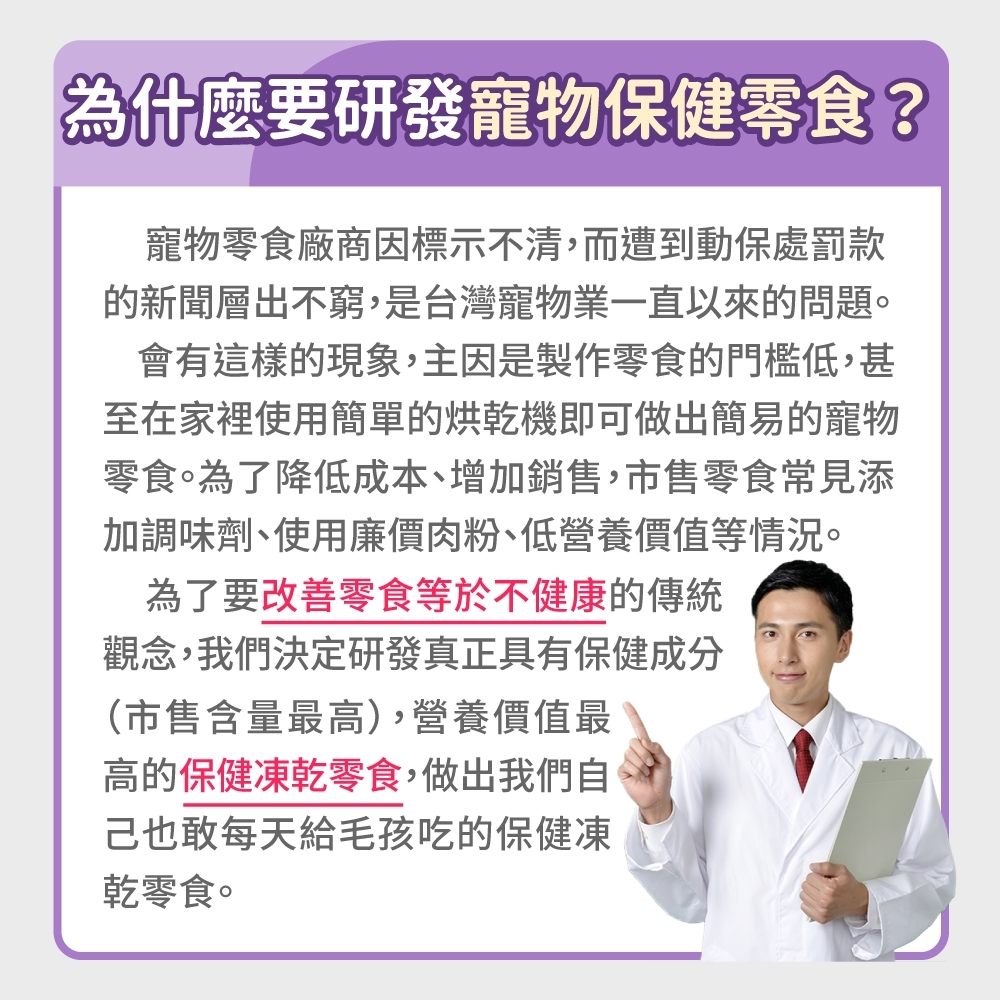 為什麼要研發寵物保健零食?寵物零食廠商因標示不清,而遭到動保處罰款的新聞層出不窮,是台灣寵物業一直以來的問題。會有這樣的現象,主因是製作零食的門檻低,甚至在家裡使用簡單的烘乾機即可做出簡易的寵物零食。為了降低成本、增加銷售,市售零食常見添加調味劑、使用廉價肉粉、低營養價值等情況。為了要改善零食等於不健康的傳統觀念,我們決定研發真正具有保健成分(市售含量最高),營養價值最高的保健凍乾零食,做出我們自己也敢每天給毛孩吃的保健凍乾零食。