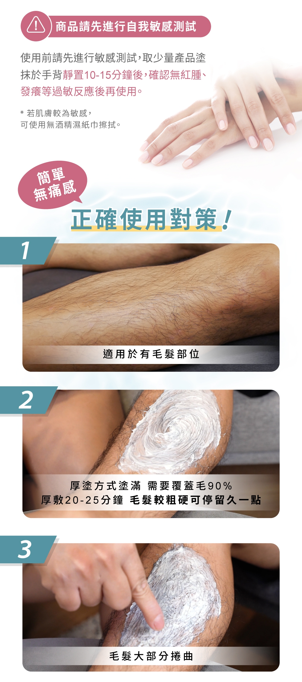 商品請先進行自我敏感測試使用前請先進行敏感測試,取少量產品塗抹於手背靜置10-15分鐘後,確認無紅腫、發癢等過敏反應後再使用。*若肌膚較為敏感,可使用無酒精濕紙巾擦拭。123簡單無痛感正確使用對策!適用於有毛髮部位厚塗方式塗滿 需要覆蓋毛90%厚敷20-25分鐘 毛髮較粗硬可停留久一點毛髮大部分捲曲