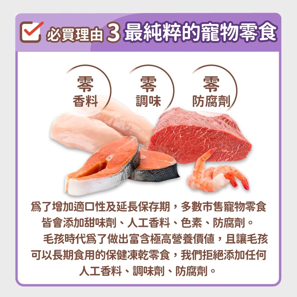 必買理由3最純粹的寵物食零零零香料調味防腐劑爲了增加適口性及延長保存期,多數市售寵物零食皆會添加甜味劑、人工香料、色素、防腐劑。毛孩時代為了做出富含極高營養價值,且讓毛孩可以長期食用的保健凍乾零食,我們拒絕添加任何人工香料、調味劑、防腐劑。