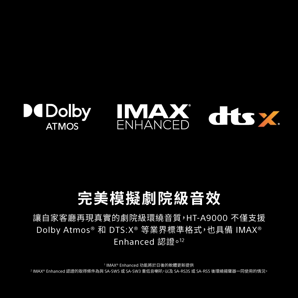 DDolbyATMOSIMAX dtsENHANCED完美模擬劇院級音效讓自家客廳再現真實的劇院級環繞音質,HT-A9000 不僅支援Dolby Atmos® 和 DTS:X® 等業界標準格式,也具備 IMAX®Enhanced 認證 IMAX® Enhanced 功能將於日後的軟體更新提供 IMAX® Enhanced 認證的取得條件為與SA-SW5或SA-SW3 重低音喇叭,以及SA-RS3S或SA-RS5後環繞揚聲器一同使用的情況。