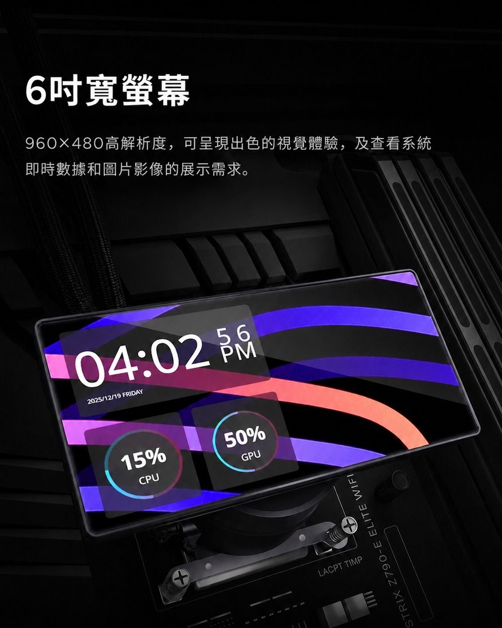 6吋寬螢幕960×480高解析度,可呈現出色的視覺體驗,及查看系統即時數據和圖片影像的展示需求。5604:02 2025/12/19 FRIDAY15%CPU50%GPULACPT TIMPSTRIX Z790-E ELITE WIFI
