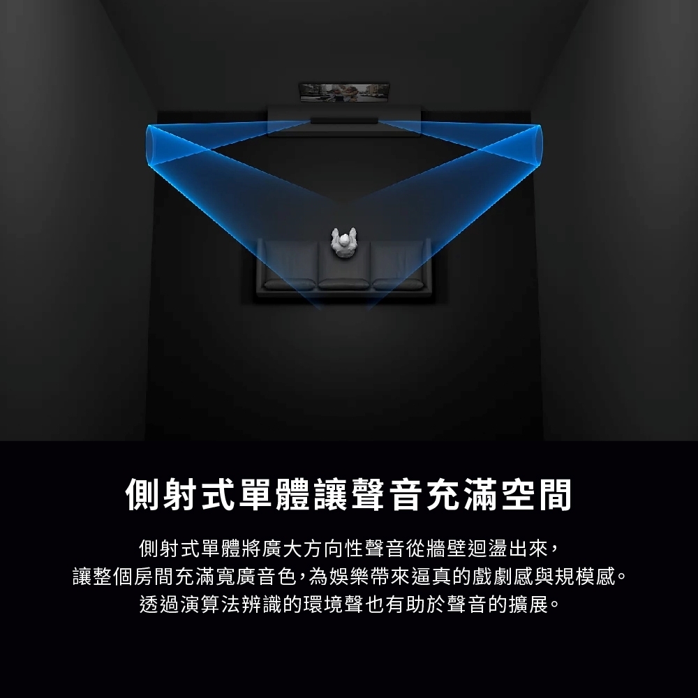 側射式單體讓聲音充滿空間側射式單體將廣大方向性聲音從牆壁迴盪出來,讓整個房間充滿寬廣音色,為娛樂帶來逼真的戲劇感與規模感。透過演算法辨識的環境聲也有助於聲音的擴展。
