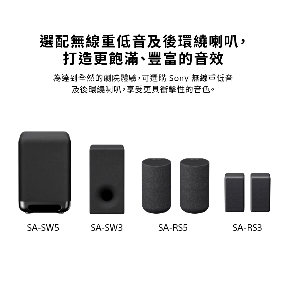 選配無線重低音及後環繞喇叭,打造更飽滿、豐富的音效為達到全然的劇院體驗,可選購 Sony 無線重低音及後環繞喇叭,享受更具衝擊性的音色。SA-SW5SA-SW3SA-RS5SA-RS3