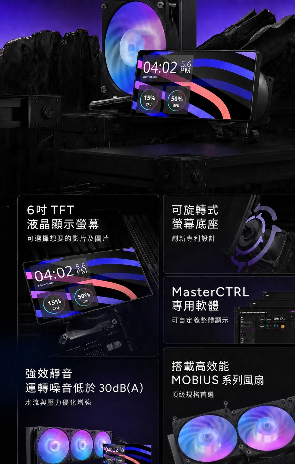 6吋TFT液晶顯示螢幕04:02  15%50%CPUGPU可旋轉式螢幕底座可選擇想要的影片及圖片創新專利設計104:02  15%50%CPUGPU強效靜音運轉噪音低於 30dB(A)水流與壓力優化增強04:02 MasterCTRL專用軟體可自定義整體顯示搭載高效能MOBIUS 系列風扇頂級規格首選09:17