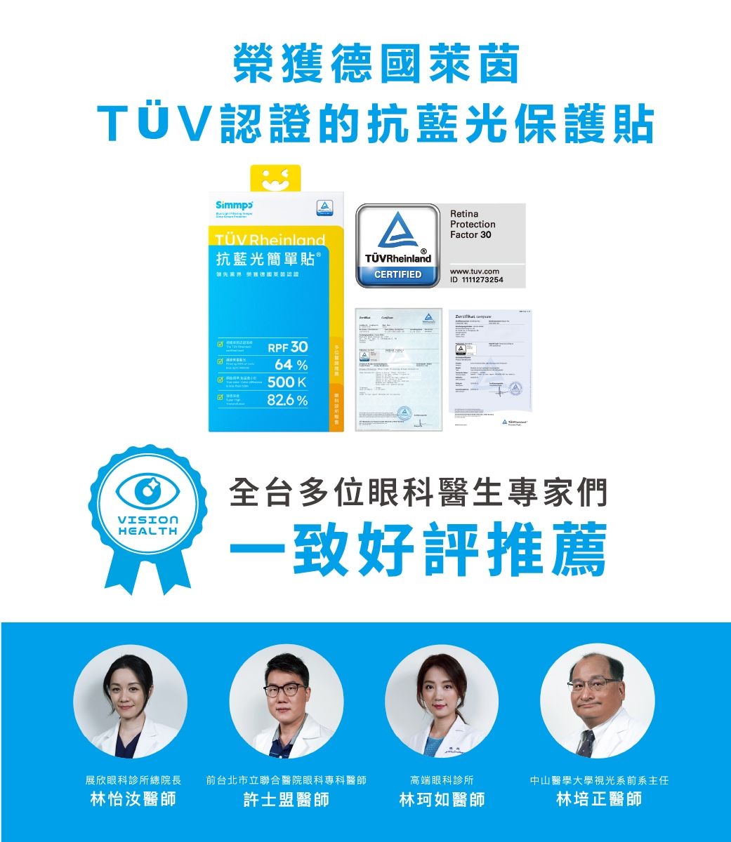 榮萊茵TÜV認證的抗藍光保護貼ATÜV Rheinland抗藍光簡單貼®RetinaProtectionFactor 30TÜVRheinland獲德國莱茵認證CERTIFIEDwww.tuv.comID 1111273254RPF3064%500K82.6%VISIONHEALTH全台多位眼科醫生專家們一致好評推薦展欣眼科診所總院長前台北市立聯合醫院眼科專科醫師高端眼科診所中山醫學大學視光系前系主任林怡汝醫師許士盟醫師林珂如醫師林培正醫師