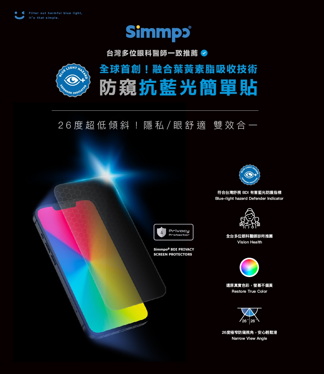 Filter out harmful blue light,its that simple. IGHT LDEFENDERI台灣多位眼科醫師一致推薦!融合葉黃素脂吸收技術防窺抗藍光簡單貼26度超低傾斜!隱私眼舒適 雙效合一BLUE HAZARDNDICATOR符合台灣舒視 BDI 有害藍光防護指標Blue-light hazerd Defender IndicatorPrivacyProtectorSimmpo® BDI PRIVACYSCREEN PROTECTORS全台多位眼科醫師診所推薦Vision Health還原真實色彩,螢幕不偏黃Restore True Color26 26度極窄防窺視角,安心輕鬆滑Narrow View Angle