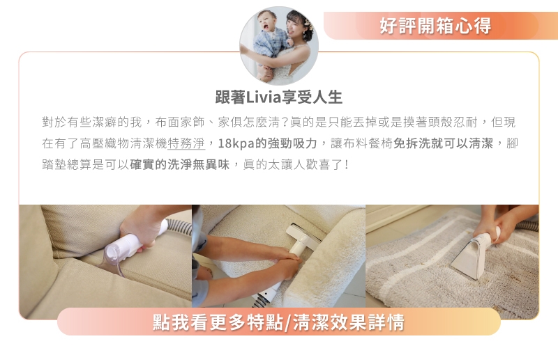 好評開箱心得跟著Livia享受人生對於有些潔癖的我,布面家飾、家俱怎麼?是只能丟掉或是摸著頭殼忍耐,但現在有了高壓織物清潔機特務淨,18kpa的強勁吸力,讓布料餐椅免拆洗就可以清潔,腳踏墊總算是可以確實的洗淨無異味,太讓人歡喜了!點我看更多特點/清潔效果詳情