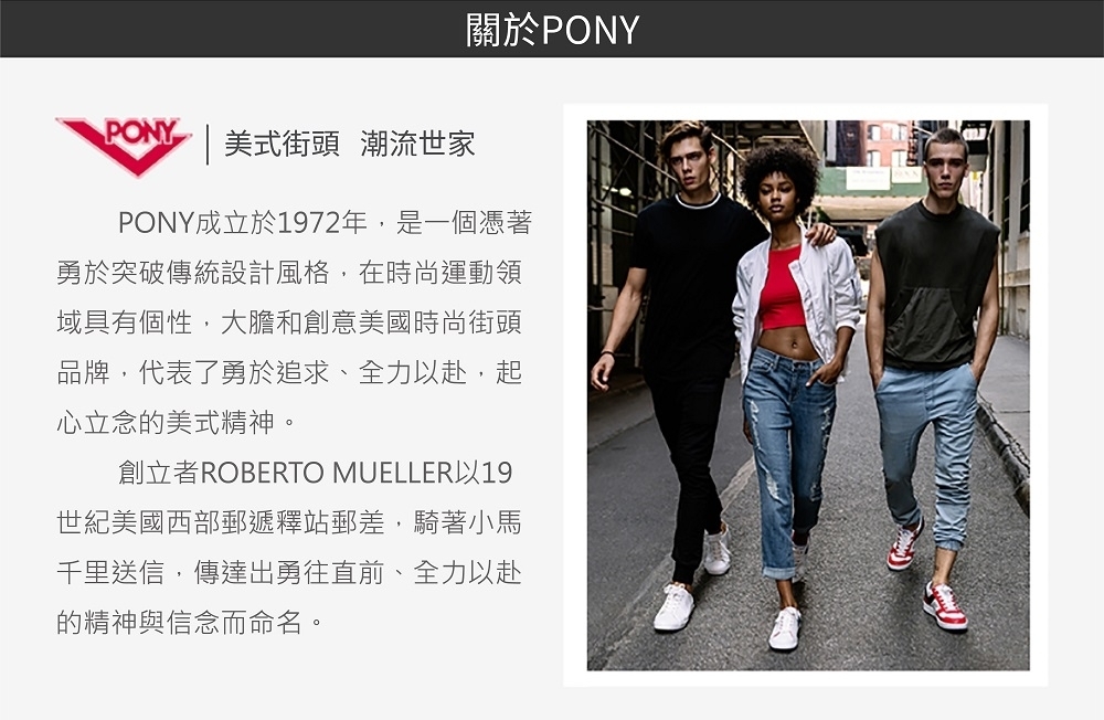PONY |美式街頭 潮流世家關於PONYPONY成立於1972年,是一個憑著勇於突破傳統設計風格,在時尚運動領域具有個性,大膽和創意美國時尚街頭品牌,代表了勇於追求、全力赴,起心立念的美式精神。創立者ROBERTO MUELLER以19世紀美國西部郵遞釋站郵差,騎著小馬千里送信,傳達出勇往直前、全力以赴的精神與信念而命名。