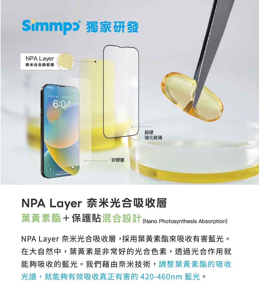 獨家研發NPA Layer奈米光合吸收層2月6日 年正月十六6:04矽膠層超硬強化玻璃NPA Layer 奈米光合吸收層葉黃素酯+保護貼混合設計(Nano Photosynthesis Absorption)NPA Layer 奈米光合吸收層,採用葉黃素酯來吸收有害藍光。在大自然中,葉黃素是非常好的光合色素,透過光合作用就能夠吸收的藍光。我們藉由奈米技術,調整葉黃素酯的吸收光譜,就能夠有效吸收真正有害的420-460nm 藍光。