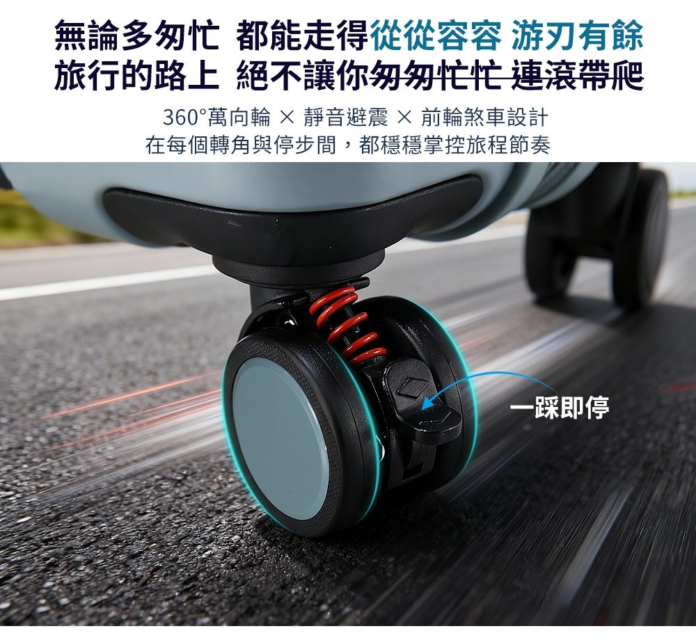 無論多匆忙 都能走得從從 游刃有餘旅行的路上 絕不讓你匆匆忙忙 連滾帶爬360°萬向輪  靜音避震 × 前輪煞車設計在每個轉角與停步間,都穩穩掌控旅程節奏一即停