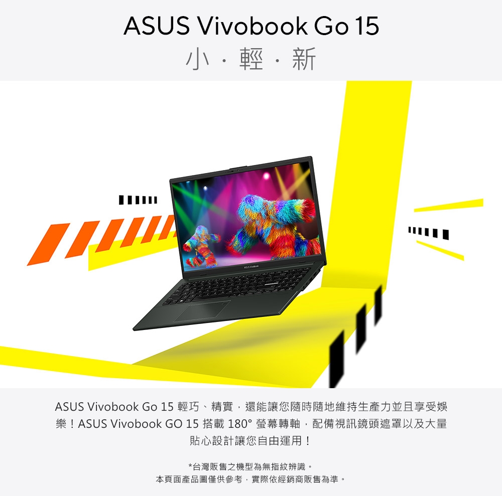 ASUS Vivobook Go 15輕新ASUS Vivobook Go 15 輕巧、精實還能讓您隨時隨地維持生產力並且享受娛樂!ASUS Vivobook GO 15 搭載180°螢幕轉軸,配備視訊鏡頭遮罩以及大量貼心設計讓您自由運用!*台灣販售之機型為無指紋辨識。本頁面產品圖僅供參考,實際依經銷商販售為準。