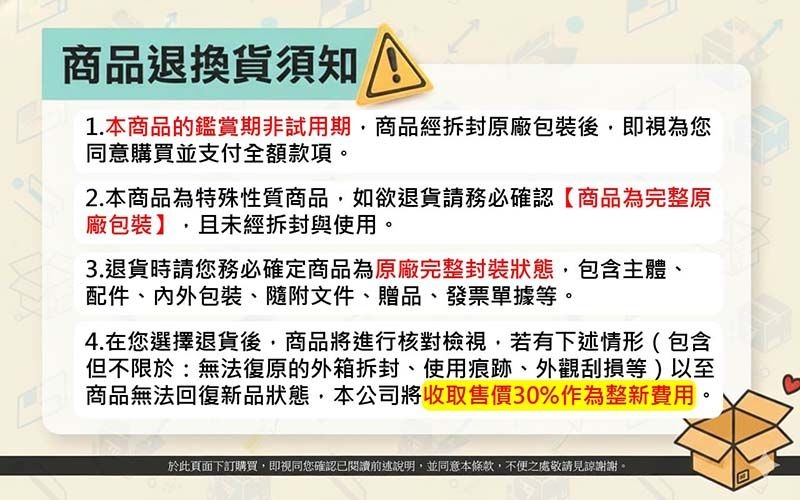 商品退換貨須知1.本商品的鑑賞期非試用期商品經拆封原廠包裝後即視為您同意購買並支付全額款項2.本商品為特殊性質商品,如欲退貨請務必確認商品為完整原廠包裝】,且未經拆封與使用。3.退貨時請您務必確定商品為原廠完整封裝狀態,包含主體、配件、內外包裝、隨附文件、贈品、發票單據等。4.在您選擇退貨後,商品將進行核對檢視,若有下述情形(包含但不限於:無法復原的外箱拆封、使用痕跡、外觀刮損等)以至商品無法回復新品狀態,本公司將收取售價30%作為整新費用。於此頁面下訂購買,即視同您確認已閱讀前述說明,並同意本條款,不便之處敬請見諒謝謝。