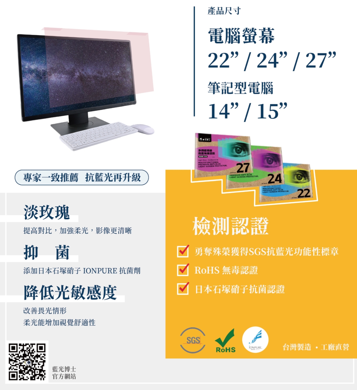 產品尺寸電腦螢幕22 / 24 / 27筆記型電腦14/15專家一致推薦 抗藍光再升級淡玫瑰MULTIFUNCTIONALPREMIUM LIGHT SCREEN 27PREMIUM ANTI BLUELIGHT SCREEN PROTECTOR24 ANTI BLUELIGHT SCREEN PROTECTOR22提高對比,加強柔光,影像更清晰檢測認證抑菌添加日本 抗菌劑勇奪殊榮獲得SGS抗藍光功能性標章 無毒認證日本石塚硝子抗菌認證降低光敏感度改善畏光情形柔光能增加視覺舒適性藍光博士官方網站SGSRoHSIONPURE 台灣製造 工廠直營