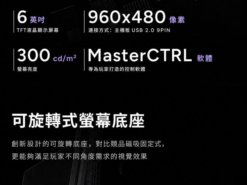 960x480 像素6英吋TFT液晶顯示屏幕連接方式:主機板 USB 2.0 9PIN300 cd/m² |MasterCTRL 軟體螢幕亮度專為玩家打造的控制軟體可旋轉式螢幕底座創新設計的可旋轉底座,對比競品磁吸固定式,更能夠滿足玩家不同角度需求的視覺效果
