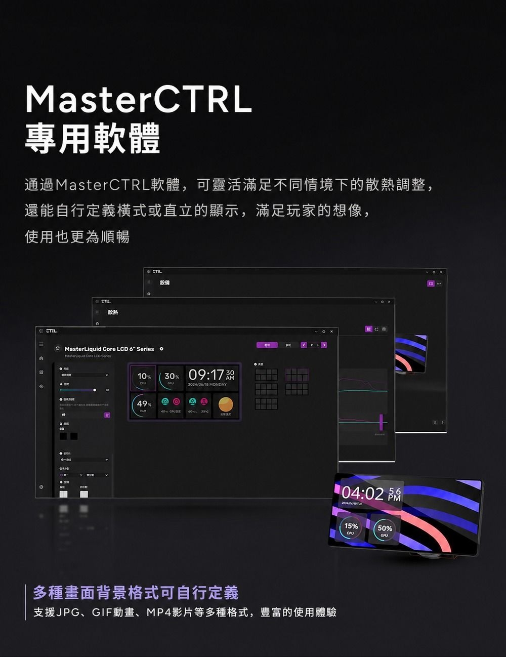 MasterCTRL專用軟體通過MasterCTRL軟體,可靈活滿足不同情境下的散熱調整,還能自行定義橫式或直立的顯示,滿足玩家的想像,使用也更為順暢散熱設備  Cre  6  oMasterLiquid  LCD Series10%30% 09:2024/06/18 MNDAYO 49% 多種畫面背景格式可自行定義支援JPG、GIF動畫、MP4影片等多種格式,豐富的使用體驗104:02  15%50%CPU