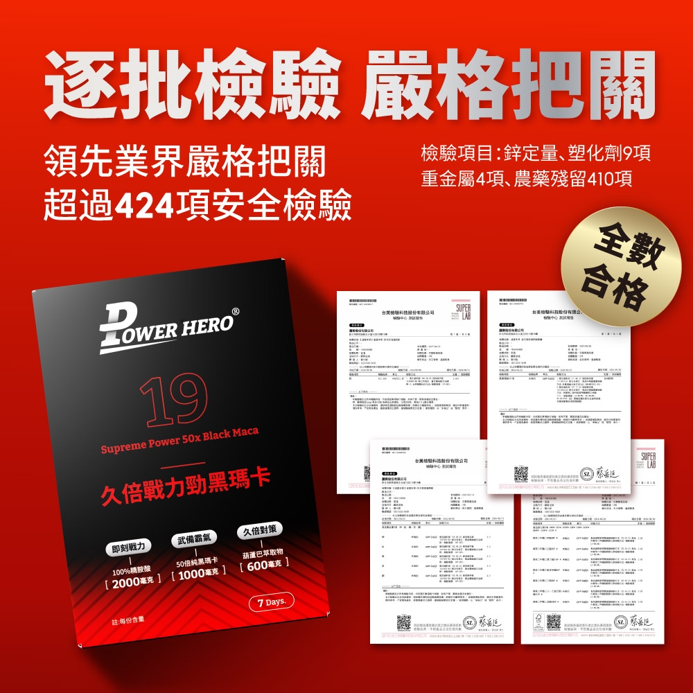 逐批 嚴格把關領先業界嚴格把關超過424項安全驗D HERO19Supreme Power 50x Black Maca久倍戰力勁黑瑪卡驗項目:鋅定量、塑化劑9項重金屬4項、農藥殘留410項驗有限司台美檢科技股份有限公檢合格SUPER台美檢科技股份有限公司即刻戰力武備霸氣久倍對策100%精胺酸[2000毫克 ]50倍瑪卡[ 1000毫克]葫蘆巴萃取物[600毫克]註:每份含量7 Days.