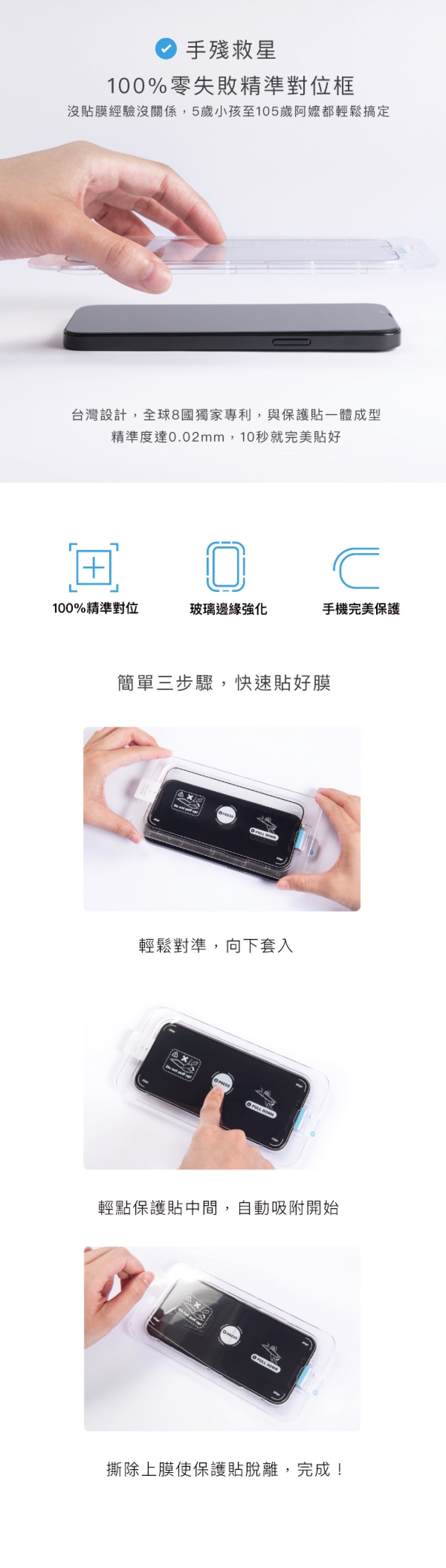 手殘救星100%零失敗精準對位框沒膜經驗沒關係,5歲小孩至105歲阿嬤都輕鬆搞定台灣設計,專利,與保護貼一體成型精準度達0.02mm,10秒就完美貼好100%精準對位玻璃邊緣強化手機完美保護簡單三步驟,快速貼好膜 輕鬆對準,向下套入     輕點保護貼中間,自動吸附開始PRESS DOWN撕除上膜使保護貼脫離,完成!