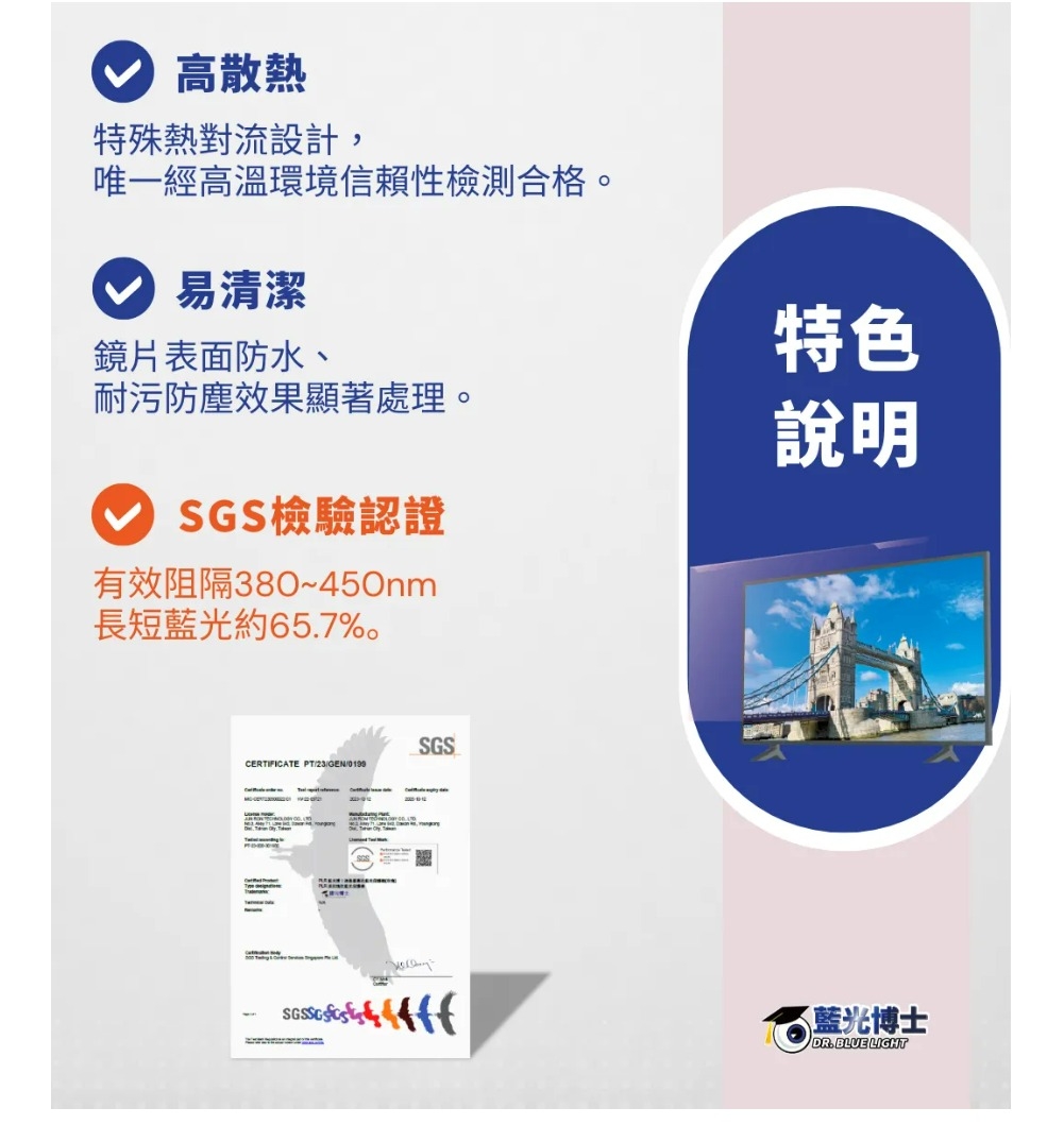 高散熱特殊熱對流設計,唯一經高溫環境信賴性檢測合格。易清潔鏡片表面防水、耐污防塵效果顯著處理。SGS檢驗認證有效阻隔380~長短藍光約65.7%。特色說明SGSCERIFICATE PT23T藍光博士DR.BLUE LIGHT
