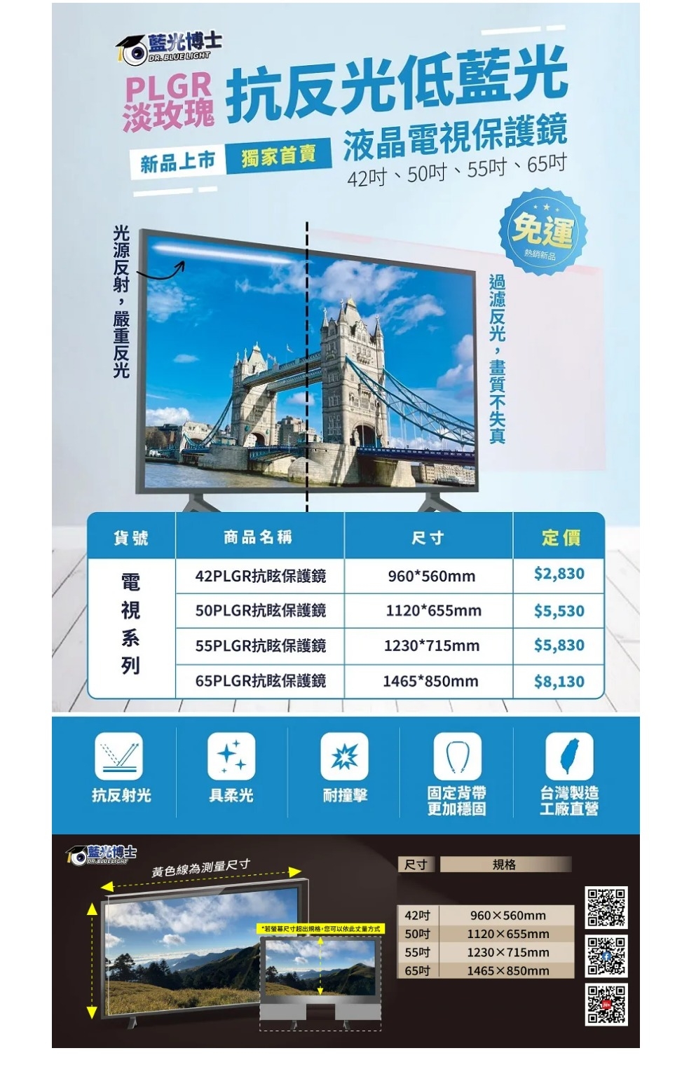 博士DR.BLUE LIGHT 抗低藍光淡玫瑰新品上市 液晶保護鏡42、50吋、55吋、65吋免運熱銷新品反光貨號商品名稱尺寸定價電視42PLGR抗眩保護鏡960560mm$2,83050PLGR抗眩保護鏡1120*655mm$5,53055PLGR抗眩保護鏡1230*715mm$5,83065PLGR抗眩保護鏡1465*850mm$8,130*抗反射光具柔光耐撞擊固定背帶更加穩固台灣製造工廠直營藍光博士DR.BLUELIGHT黃色線為測量尺寸尺寸規格42吋960x560mm*若螢幕尺寸超出規格,您可以依此丈量方式50吋1120655mm55吋1230715mm65吋1465×850mm「