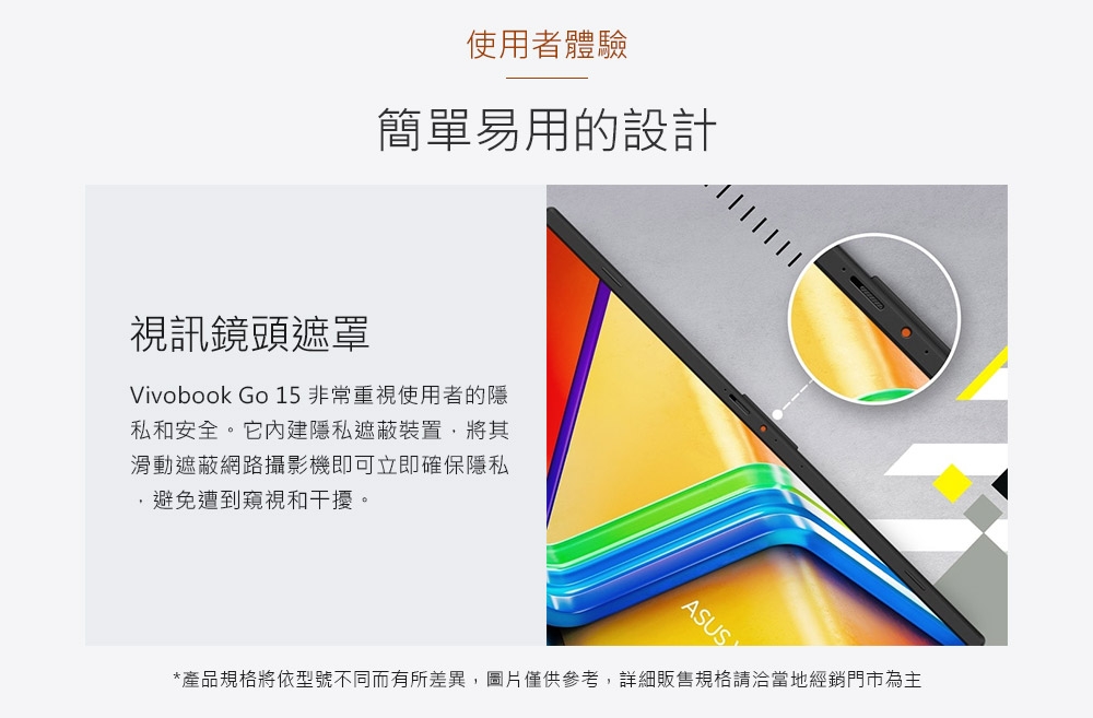 使用者體驗簡單易用的設計視訊鏡頭遮罩Vivobook Go 15非常重視使用者的隱私和安全。它內建隱私遮蔽裝置,將其滑動遮蔽網路攝影機即可立即確保隱私避免遭到窺視和干擾。ASUS*產品規格將依型號不同而有所差異,圖片僅供參考,詳細販售規格請洽當地經銷門市為主